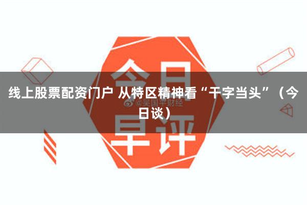 线上股票配资门户 从特区精神看“干字当头”(今日谈)