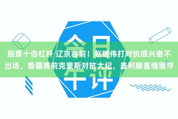 股票十倍杠杆 辽京赛前！赵继伟打对抗很兴奋不出场，鲁疆赛前克里斯对抗大纪，盖利膝盖缠绷带