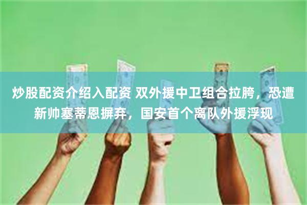 炒股配资介绍入配资 双外援中卫组合拉胯，恐遭新帅塞蒂恩摒弃，国安首个离队外援浮现
