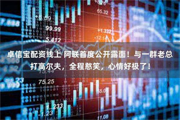 卓信宝配资线上 阿联首度公开露面！与一群老总打高尔夫，全程憨笑，心情好极了！