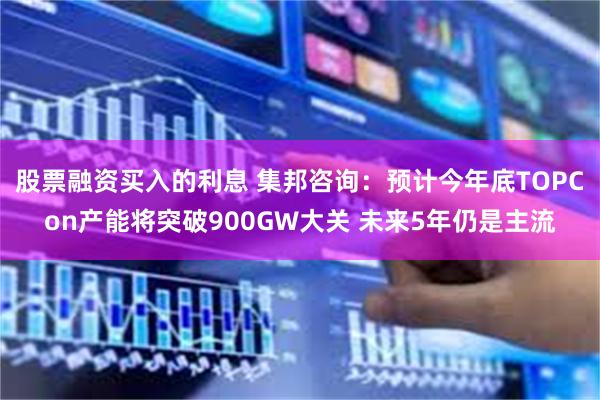 股票融资买入的利息 集邦咨询：预计今年底TOPCon产能将突破900GW大关 未来5年仍是主流