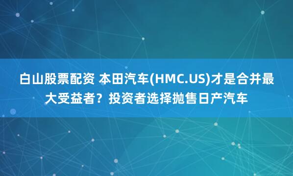 白山股票配资 本田汽车(HMC.US)才是合并最大受益者？投资者选择抛售日产汽车