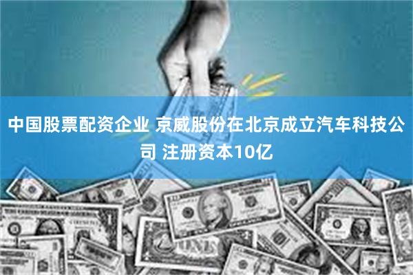 中国股票配资企业 京威股份在北京成立汽车科技公司 注册资本10亿