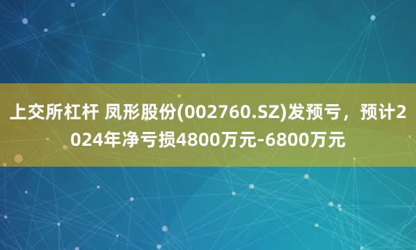 上交所杠杆 凤形股份(002760.SZ)发预亏，预计2024年净亏损4800万元-6800万元