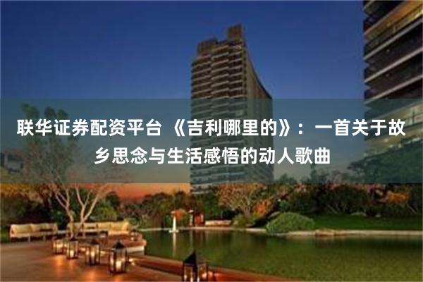 联华证券配资平台 《吉利哪里的》：一首关于故乡思念与生活感悟的动人歌曲