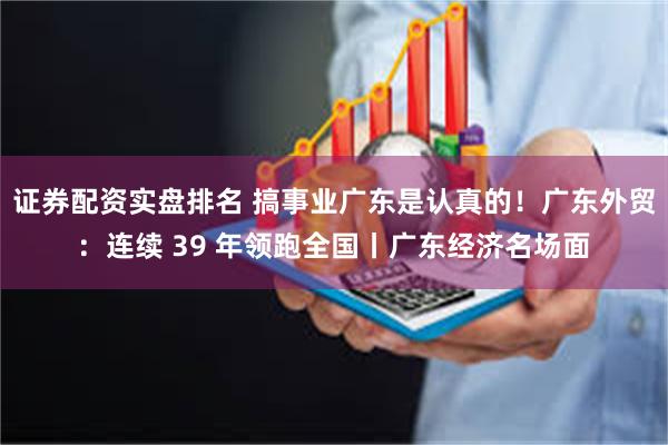证券配资实盘排名 搞事业广东是认真的！广东外贸：连续 39 年领跑全国丨广东经济名场面