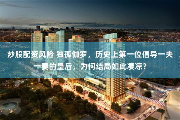 炒股配资风险 独孤伽罗，历史上第一位倡导一夫一妻的皇后，为何结局如此凄凉？