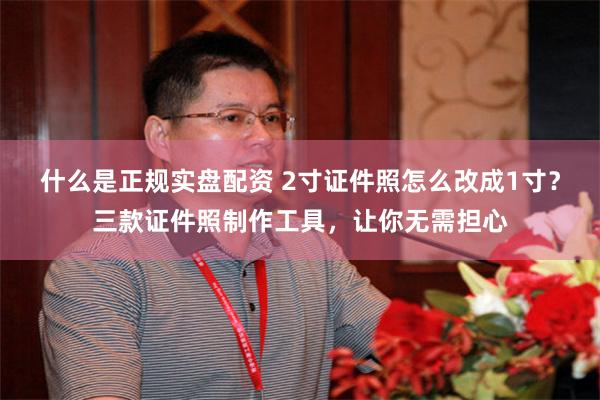 什么是正规实盘配资 2寸证件照怎么改成1寸？三款证件照制作工具，让你无需担心