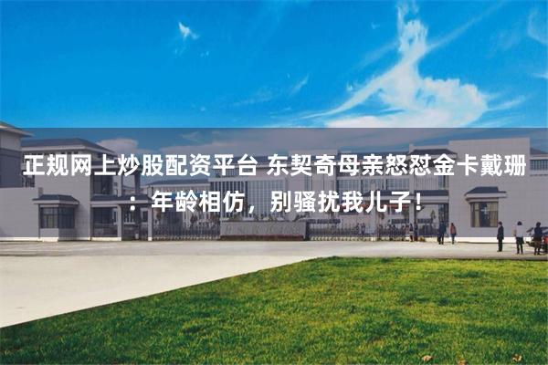 正规网上炒股配资平台 东契奇母亲怒怼金卡戴珊：年龄相仿，别骚扰我儿子！