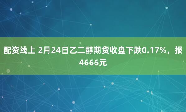 配资线上 2月24日乙二醇期货收盘下跌0.17%，报4666元