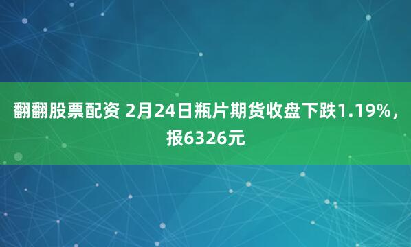 翻翻股票配资 2月24日瓶片期货收盘下跌1.19%，报6326元