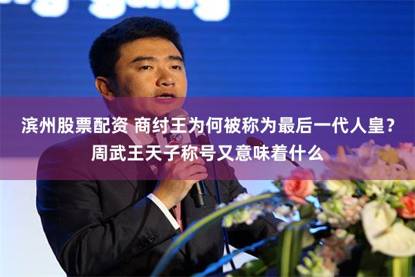 滨州股票配资 商纣王为何被称为最后一代人皇？周武王天子称号又意味着什么