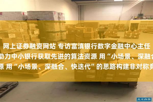 网上证劵融资网站 专访富滇银行数字金融中心主任赵理明:DeepSeek助力中小银行获取先进的算法资源 用“小场景、深融合、快迭代”的思路构建非对称竞争优势