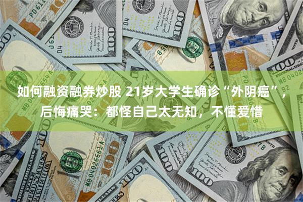 如何融资融券炒股 21岁大学生确诊“外阴癌”，后悔痛哭：都怪自己太无知，不懂爱惜