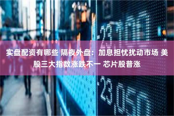 实盘配资有哪些 隔夜外盘：加息担忧扰动市场 美股三大指数涨跌不一 芯片股普涨
