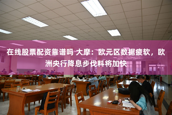 在线股票配资靠谱吗 大摩：欧元区数据疲软，欧洲央行降息步伐料将加快
