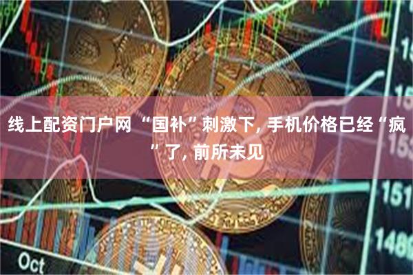 线上配资门户网 “国补”刺激下, 手机价格已经“疯”了, 前所未见