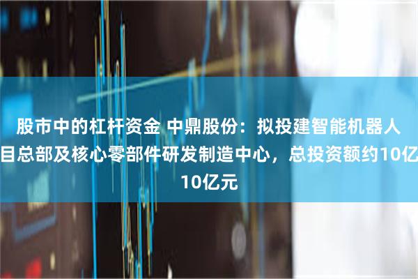 股市中的杠杆资金 中鼎股份：拟投建智能机器人项目总部及核心零部件研发制造中心，总投资额约10亿元