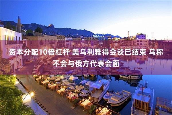 资本分配10倍杠杆 美乌利雅得会谈已结束 乌称不会与俄方代表会面