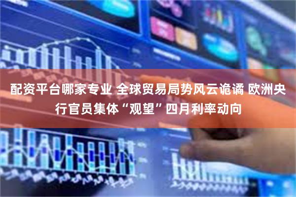 配资平台哪家专业 全球贸易局势风云诡谲 欧洲央行官员集体“观望”四月利率动向