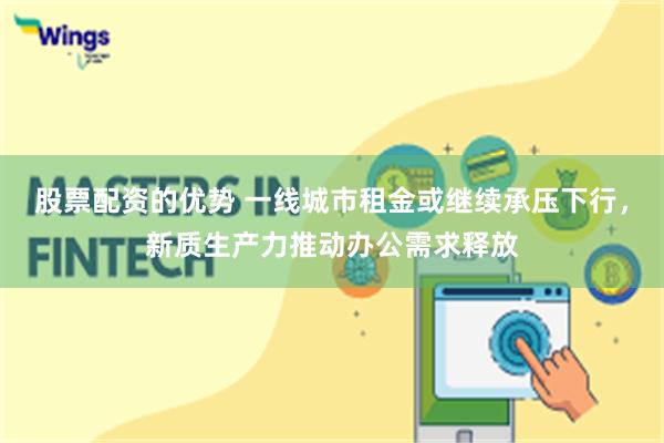 股票配资的优势 一线城市租金或继续承压下行，新质生产力推动办公需求释放
