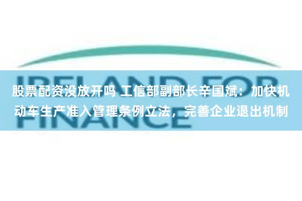股票配资没放开吗 工信部副部长辛国斌：加快机动车生产准入管理条例立法，完善企业退出机制