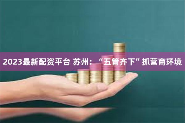 2023最新配资平台 苏州：“五管齐下”抓营商环境