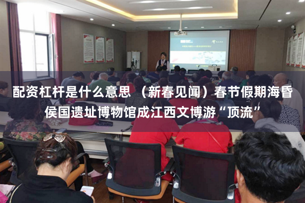 配资杠杆是什么意思 （新春见闻）春节假期海昏侯国遗址博物馆成江西文博游“顶流”