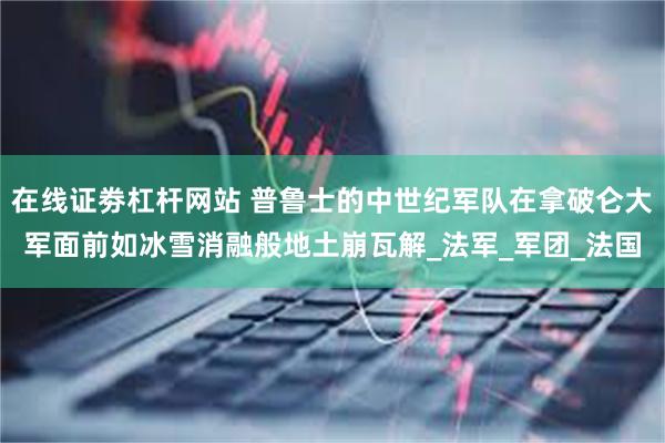 在线证劵杠杆网站 普鲁士的中世纪军队在拿破仑大军面前如冰雪消融般地土崩瓦解_法军_军团_法国