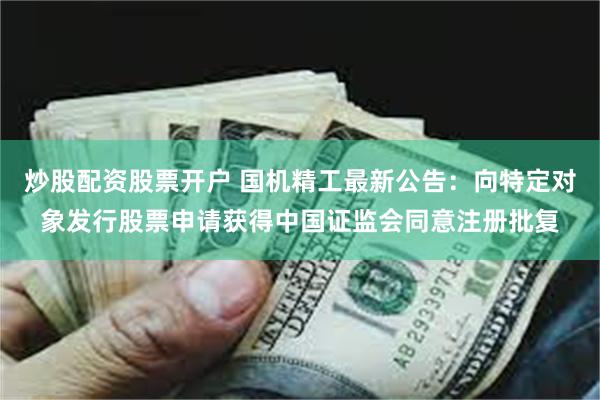 炒股配资股票开户 国机精工最新公告：向特定对象发行股票申请获得中国证监会同意注册批复