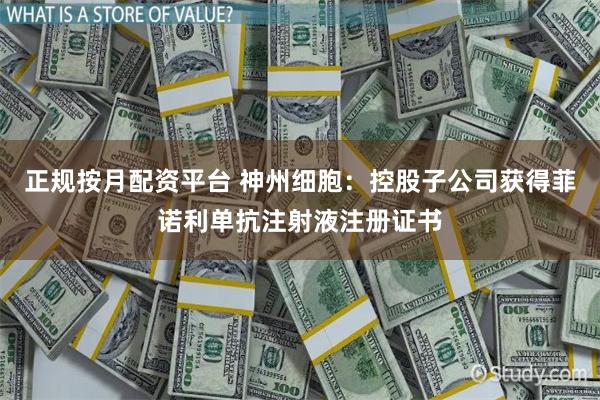 正规按月配资平台 神州细胞：控股子公司获得菲诺利单抗注射液注册证书