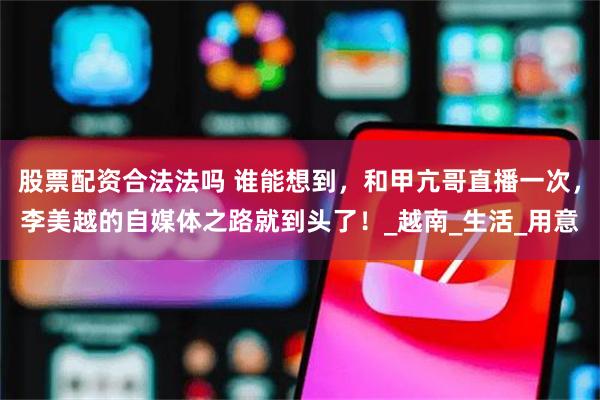 股票配资合法法吗 谁能想到，和甲亢哥直播一次，李美越的自媒体之路就到头了！_越南_生活_用意
