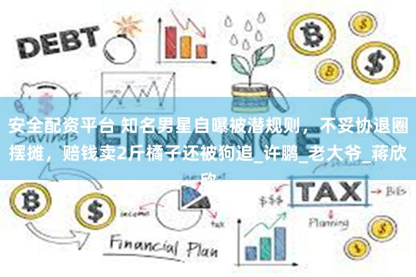 安全配资平台 知名男星自曝被潜规则，不妥协退圈摆摊，赔钱卖2斤橘子还被狗追_许鹏_老大爷_蒋欣