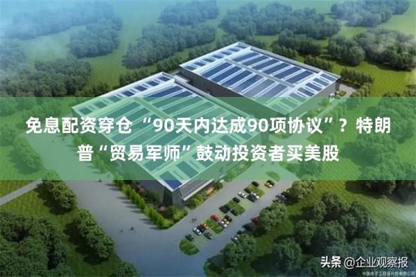 免息配资穿仓 “90天内达成90项协议”？特朗普“贸易军师”鼓动投资者买美股