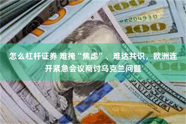 怎么杠杆证券 难掩“焦虑”、难达共识,欧洲连开紧急会议商讨乌克兰问题