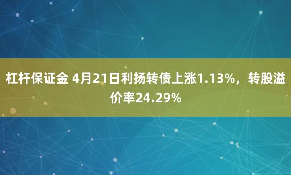 杠杆保证金 4月21日利扬转债上涨1.13%,转股溢价率24.29%