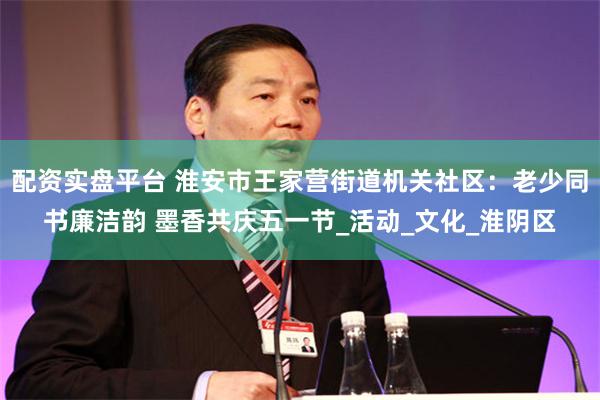 配资实盘平台 淮安市王家营街道机关社区:老少同书廉洁韵 墨香共庆五一节_活动_文化_淮阴区