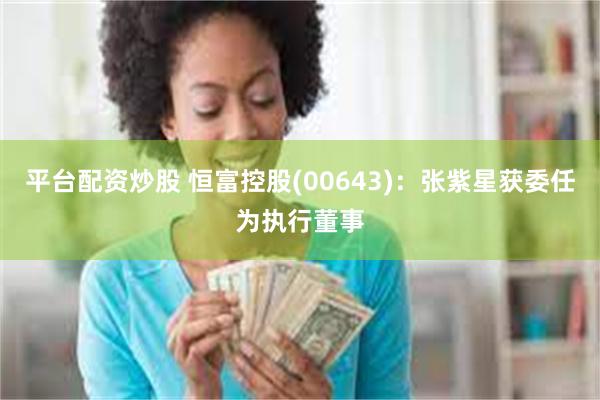 平台配资炒股 恒富控股(00643)：张紫星获委任为执行董事