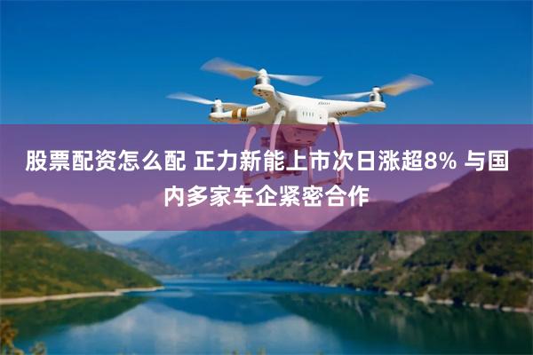 股票配资怎么配 正力新能上市次日涨超8% 与国内多家车企紧密合作