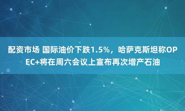 配资市场 国际油价下跌1.5%，哈萨克斯坦称OPEC+将在周六会议上宣布再次增产石油