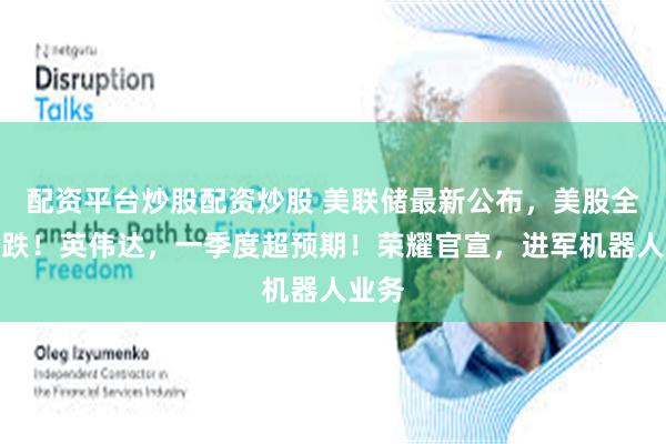 配资平台炒股配资炒股 美联储最新公布，美股全线收跌！英伟达，一季度超预期！荣耀官宣，进军机器人业务