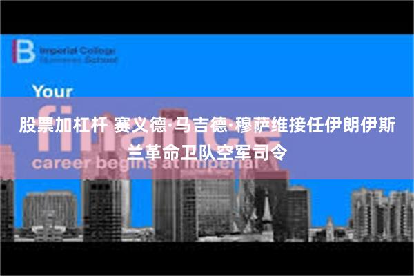 股票加杠杆 赛义德·马吉德·穆萨维接任伊朗伊斯兰革命卫队空军司令