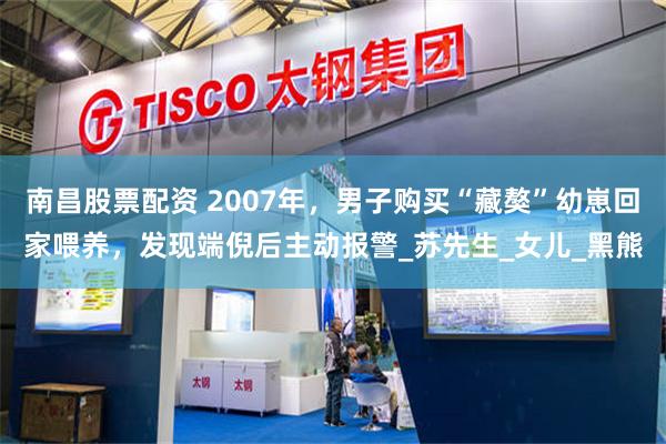 南昌股票配资 2007年，男子购买“藏獒”幼崽回家喂养，发现端倪后主动报警_苏先生_女儿_黑熊