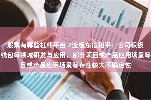 股票有哪些杠杆平台 2连板东信和平：公司积极布局区块链、数字钱包等领域研发与应用，部分项目或产品应用场景等存在较大不确定性