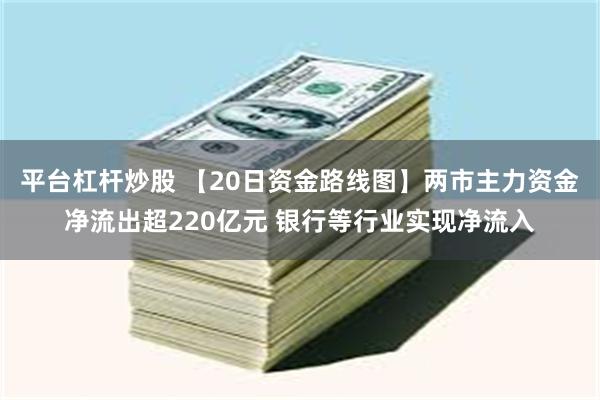 平台杠杆炒股 【20日资金路线图】两市主力资金净流出超220亿元 银行等行业实现净流入