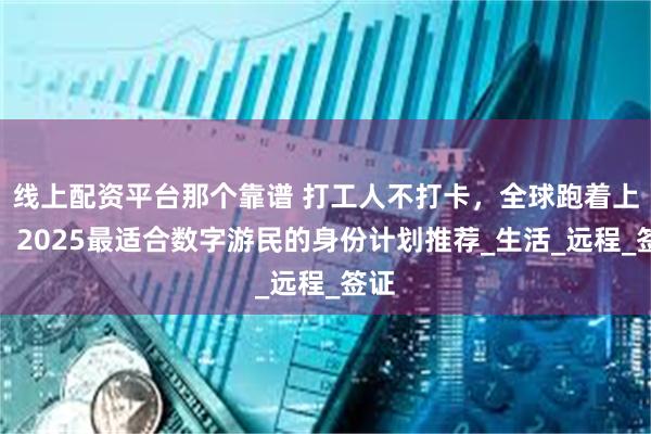线上配资平台那个靠谱 打工人不打卡，全球跑着上班：2025最适合数字游民的身份计划推荐_生活_远程_签证