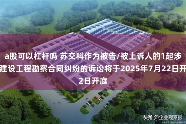 a股可以杠杆吗 苏交科作为被告/被上诉人的1起涉及建设工程勘察合同纠纷的诉讼将于2025年7月22日开庭