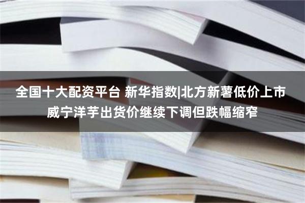 全国十大配资平台 新华指数|北方新薯低价上市 威宁洋芋出货价继续下调但跌幅缩窄