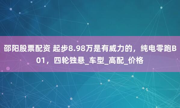 邵阳股票配资 起步8.98万是有威力的，纯电零跑B01，四轮独悬_车型_高配_价格