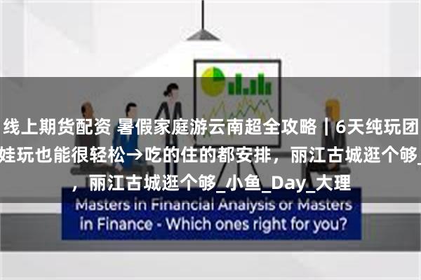 线上期货配资 暑假家庭游云南超全攻略｜6天纯玩团报价1200+，带娃玩也能很轻松→吃的住的都安排，丽江古城逛个够_小鱼_Day_大理